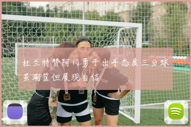 杜兰特赞阿门勇于出手态度三分球虽涮筐但展现自信