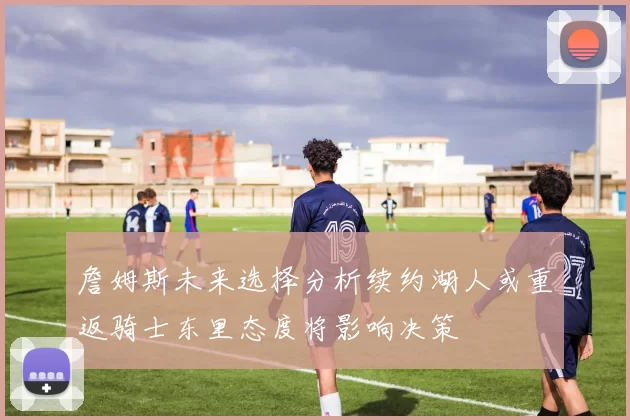 詹姆斯未来选择分析续约湖人或重返骑士东里态度将影响决策
