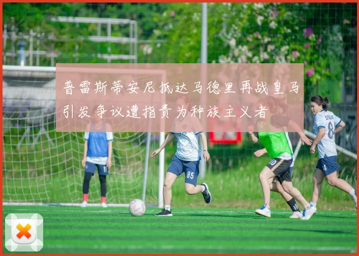 普雷斯蒂安尼抵达马德里再战皇马引发争议遭指责为种族主义者