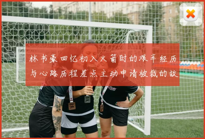 林书豪回忆初入火箭时的艰辛经历与心路历程差点主动申请被裁的故事