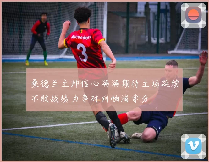 桑德兰主帅信心满满期待主场延续不败战绩力争对利物浦拿分
