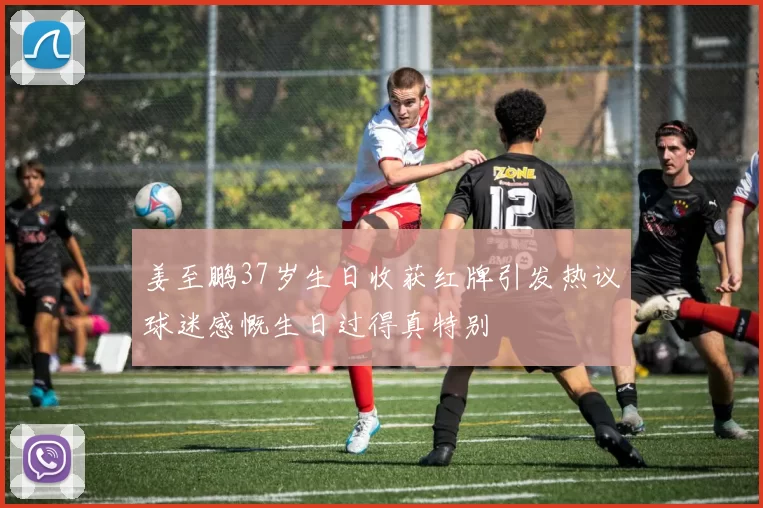 姜至鹏37岁生日收获红牌引发热议球迷感慨生日过得真特别