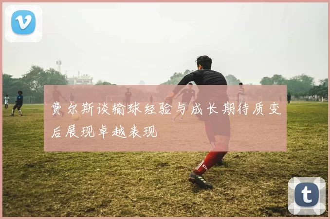 费尔斯谈输球经验与成长期待质变后展现卓越表现