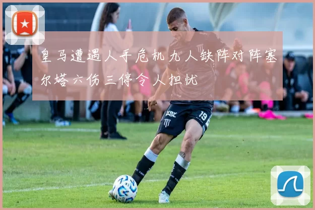 皇马遭遇人手危机九人缺阵对阵塞尔塔六伤三停令人担忧